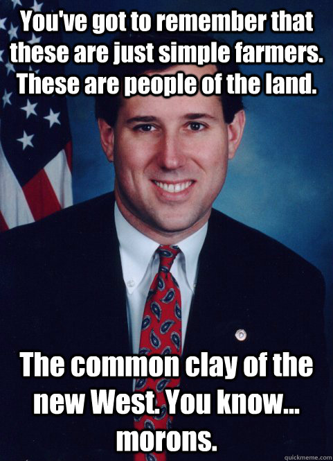 You've got to remember that these are just simple farmers. These are people of the land. The common clay of the new West. You know... morons.  - You've got to remember that these are just simple farmers. These are people of the land. The common clay of the new West. You know... morons.   Scumbag Santorum