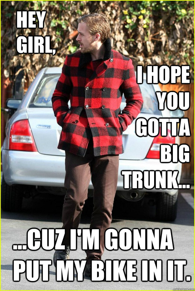 Hey Girl, I hope you gotta big trunk... ...cuz I'm gonna put my bike in it.  