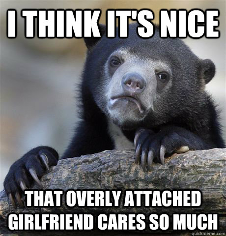 I think it's nice that overly attached girlfriend cares so much  Confession Bear