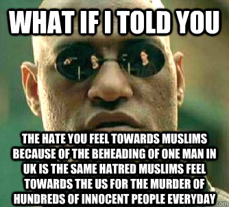 What if I told you The hate you feel towards Muslims because of the beheading of one man in UK is the same hatred Muslims feel towards the US for the murder of hundreds of innocent people everyday  What if I told you