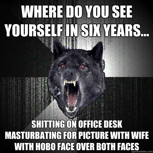 Where do you see yourself in six years... Shitting on office desk masturbating for picture with wife with hobo face over both faces   Insanity Wolf