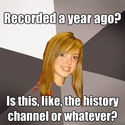 Recorded a year ago? Is this, like, the history channel or whatever?  Musically Oblivious 8th Grader