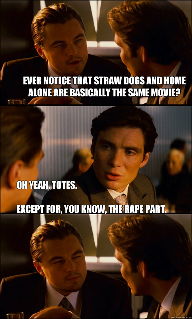 Ever notice that straw dogs and home alone are basically the same movie? Oh yeah, totes.

Except for, you know, the rape part.   Inception