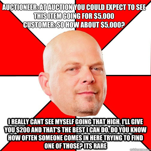 Auctioneer: At Auction you could expect to see this item going for $5,000
Customer: So how about $5,000?
 I really cant see myself going that high, I'll give you $200 and that's the best I can do, do you know how often someone comes in here trying to find - Auctioneer: At Auction you could expect to see this item going for $5,000
Customer: So how about $5,000?
 I really cant see myself going that high, I'll give you $200 and that's the best I can do, do you know how often someone comes in here trying to find  Pawn Star