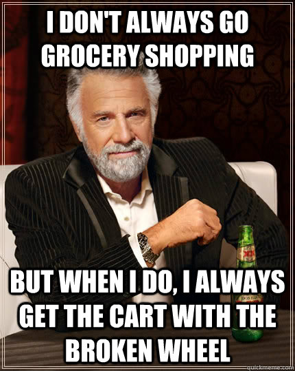 I don't always go grocery shopping but when I do, I always get the cart with the broken wheel - I don't always go grocery shopping but when I do, I always get the cart with the broken wheel  The Most Interesting Man In The World