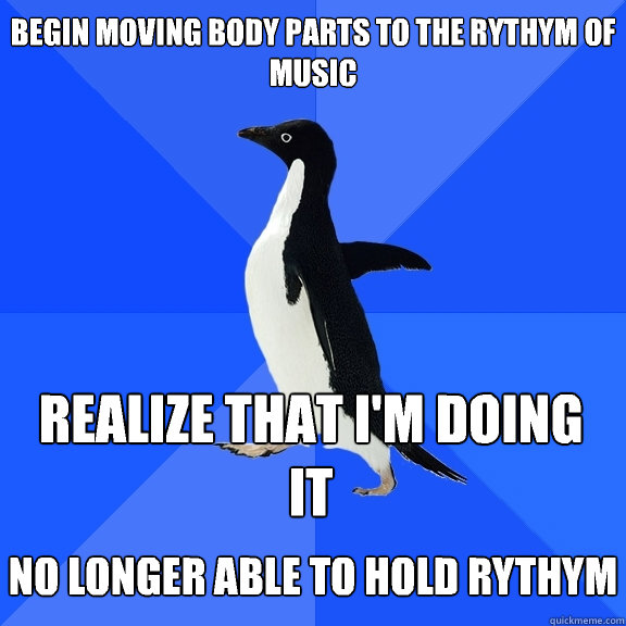 begin moving body parts to the rythym of music realize that i'm doing it  no longer able to hold rythym - begin moving body parts to the rythym of music realize that i'm doing it  no longer able to hold rythym  Socially Awkward Penguin