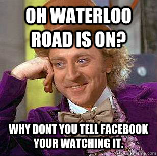 Oh waterloo road is on? Why dont you tell facebook your watching it.  Condescending Wonka