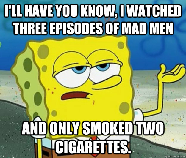 I'll have you know, I watched three episodes of mad men and only smoked two cigarettes. - I'll have you know, I watched three episodes of mad men and only smoked two cigarettes.  Tough Spongebob