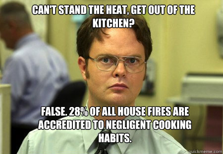 Can't stand the heat, get out of the kitchen? False. 28% of all house fires are accredited to negligent cooking habits.  Schrute