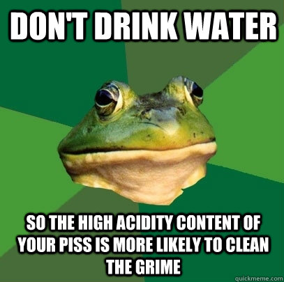 don't drink water so the high acidity content of your piss is more likely to clean the grime - don't drink water so the high acidity content of your piss is more likely to clean the grime  Foul Bachelor Frog