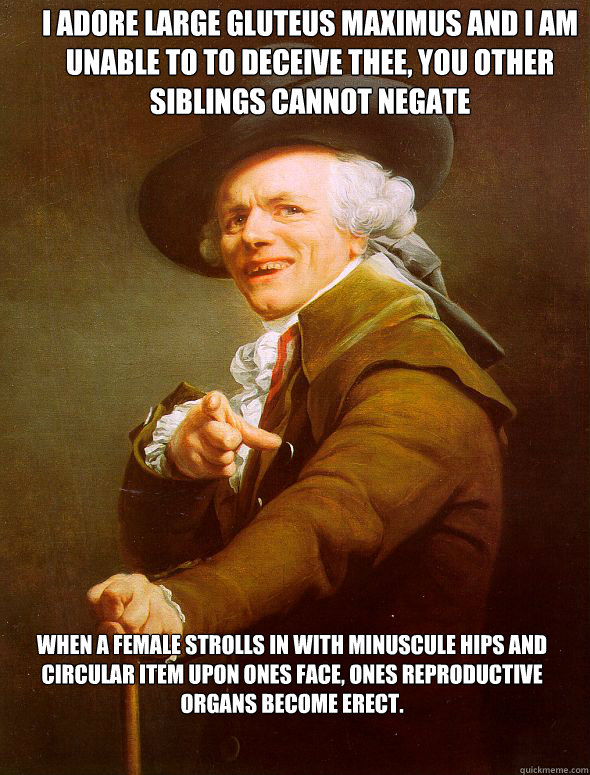 I adore large gluteus maximus and I am unable to to deceive thee, You other siblings cannot negate
 When a female strolls in with minuscule hips and circular item upon ones face, ones reproductive organs become erect.
  Joseph Ducreux