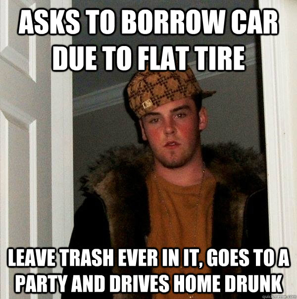 Asks to borrow car due to flat tire leave trash ever in it, goes to a party and drives home drunk  Scumbag Steve