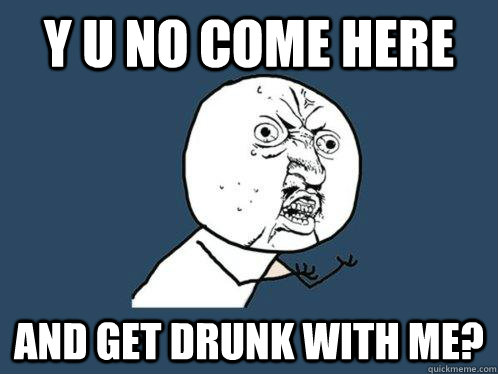 Y U NO COME HERE AND GET DRUNK WITH ME?  Y U No