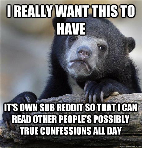 I really want this to have it's own sub reddit so that i can read other people's possibly true confessions all day  Confession Bear