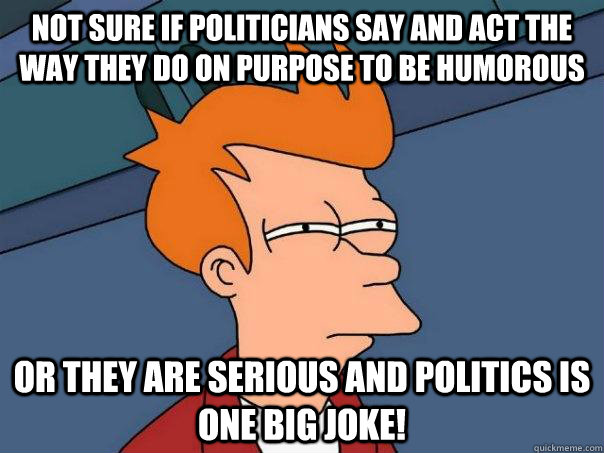 Not sure if politicians say and act the way they do on purpose to be humorous or they are serious and politics is one big joke!  Futurama Fry