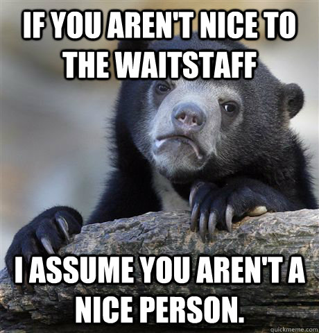 If you aren't nice to the waitstaff I assume you aren't a nice person.  Confession Bear