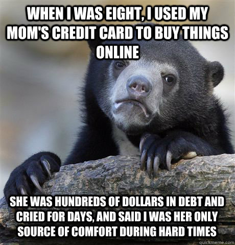 When I was eight, I used my mom's credit card to buy things online  she was hundreds of dollars in debt and cried for days, and said i was her only source of comfort during hard times  Confession Bear