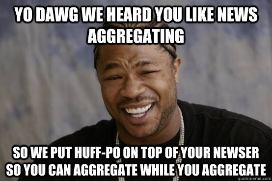 YO DAWG WE HEARD YOU LIKE NEWS AGGREGATING SO WE PUT HUFF-PO ON TOP OF YOUR NEWSER SO YOU CAN AGGREGATE WHILE YOU AGGREGATE  YO DAWG