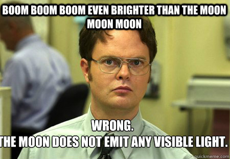 Boom boom boom even brighter than the moon moon moon  Wrong.
The moon does not emit any visible light.  - Boom boom boom even brighter than the moon moon moon  Wrong.
The moon does not emit any visible light.   Schrute