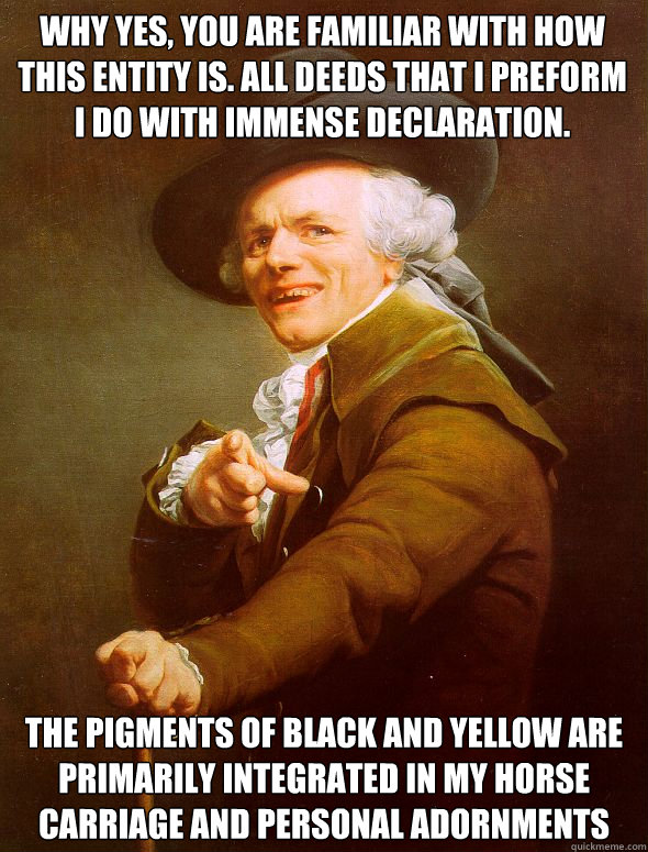 why yes, you are familiar with how this entity is. All deeds that I preform i do with immense declaration. The pigments of black and yellow are primarily integrated in my horse carriage and personal adornments  Joseph Ducreux