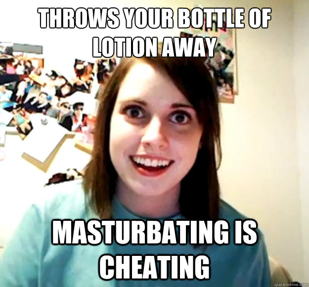 Throws your bottle of lotion away Masturbating is cheating  Overly Attached Girlfriend