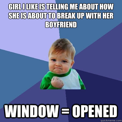 Girl i like is telling me about how she is about to break up with her boyfriend window = opened  Success Kid