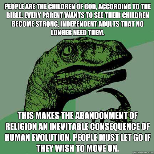 People are the children of God, according to the bible. Every parent wants to see their children become strong, independent adults that no longer need them.  This makes the abandonment of religion an inevitable consequence of human evolution. People must  - People are the children of God, according to the bible. Every parent wants to see their children become strong, independent adults that no longer need them.  This makes the abandonment of religion an inevitable consequence of human evolution. People must   Philosoraptor