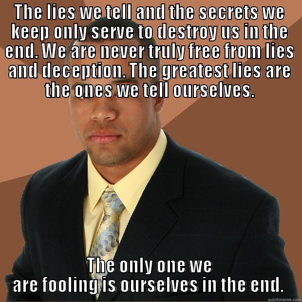 THE LIES WE TELL AND THE SECRETS WE KEEP ONLY SERVE TO DESTROY US IN THE END. WE ARE NEVER TRULY FREE FROM LIES AND DECEPTION. THE GREATEST LIES ARE THE ONES WE TELL OURSELVES. THE ONLY ONE WE ARE FOOLING IS OURSELVES IN THE END.  Successful Black Man