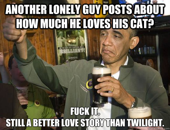 Another lonely guy posts about how much he loves his cat? Fuck it.
Still a better love story than Twilight.
  Upvoting Obama