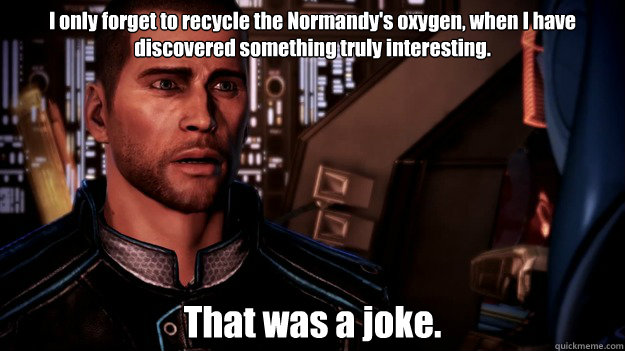 I only forget to recycle the Normandy's oxygen, when I have discovered something truly interesting. That was a joke.  EDI Jokes