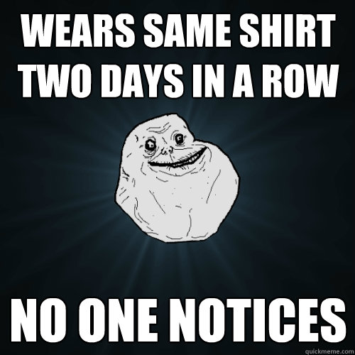 Wears same shirt two days in a row no one notices  Forever Alone