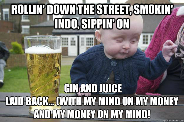 Rollin' down the street, smokin' indo, sippin' on   gin and juice
Laid back... (with my mind on my money and my money on my mind!
 - Rollin' down the street, smokin' indo, sippin' on   gin and juice
Laid back... (with my mind on my money and my money on my mind!
  drunk baby