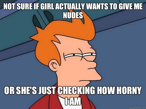 Not sure if girl actually wants to give me nudes
 Or she's just checking how horny I am  Futurama Fry