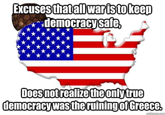 Excuses that all war is to keep democracy safe, Does not realize the only true democracy was the ruining of Greece.  Scumbag america