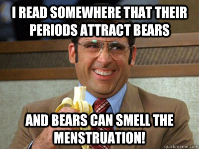 I read somewhere that their periods attract bears and bears can smell the menstruation! - I read somewhere that their periods attract bears and bears can smell the menstruation!  Brick Tamland