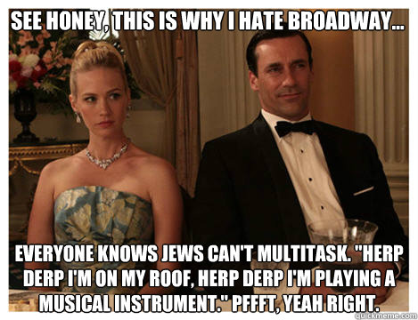 see honey, this is why i hate broadway...  everyone knows jews can't multitask. 