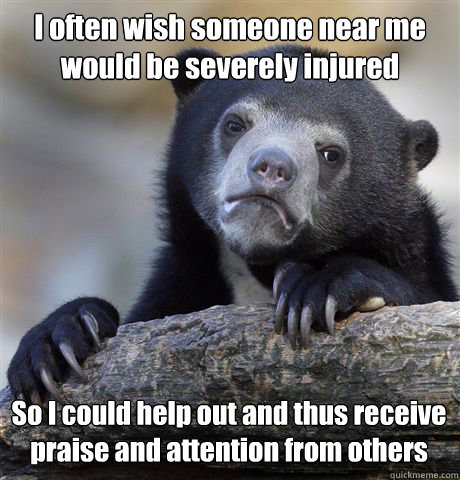 I often wish someone near me would be severely injured So I could help out and thus receive praise and attention from others  Confession Bear