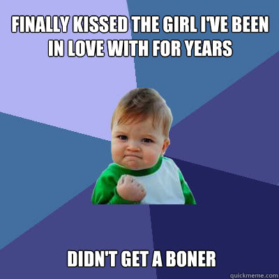 Finally kissed the girl I've been in love with for years  Didn't get a boner  Success Baby