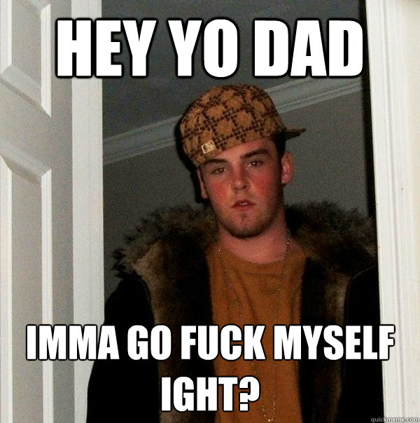 Hey yo dad Imma go fuck myself ight?  Scumbag Steve