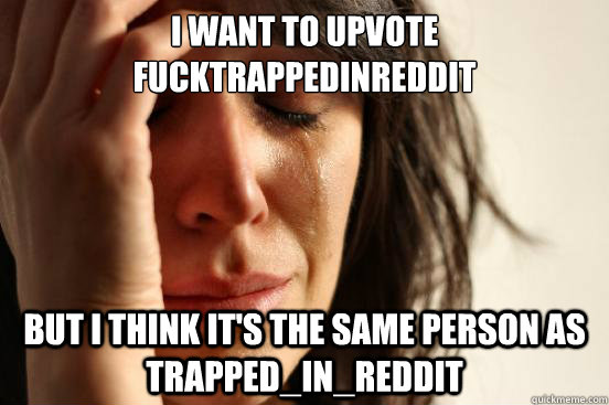 I want to upvote FuckTrappedinreddit But I think it's the same person as Trapped_in_reddit  First World Problems