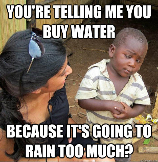 You're telling me you buy water because it's going to rain too much?  