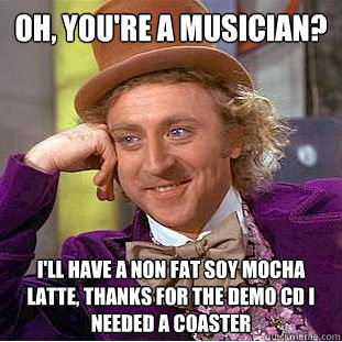 Oh, You're a musician? I'll have a non fat soy mocha latte, thanks for the demo cd i needed a coaster  Condescending Wonka