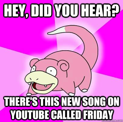 Hey, did you hear? There's this new song on youtube called friday  Slowpoke