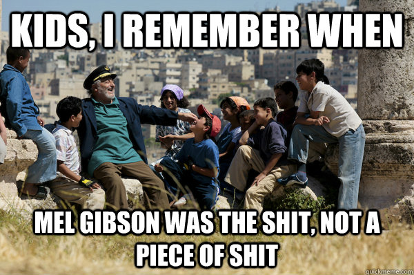 Kids, I remember When Mel Gibson was the shit, not a piece of shit  Old man from the 90s