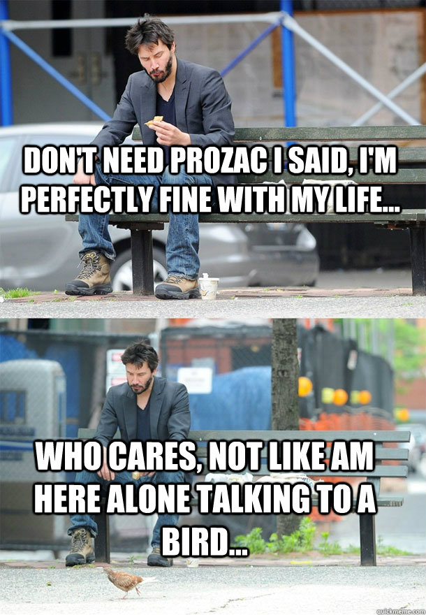 Don't need prozac i said, I'm perfectly fine with my life... Who cares, not like am here alone talking to a bird...  Sad Keanu