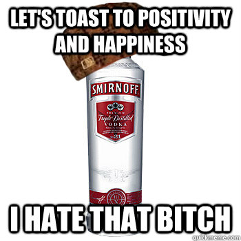 Let's toast to positivity and happiness I hate that bitch   Scumbag Alcohol