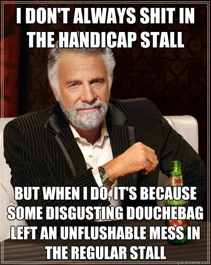 I don't always shit in the handicap stall But when I do, it's because some disgusting douchebag left an unflushable mess in the regular stall  The Most Interesting Man In The World