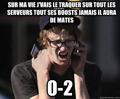 sur ma vie j'vais le traquer sur tout les serveurs tout ses boosts jamais il aura de mates 0-2  Sad Hipster