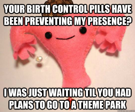 Your birth control pills have been preventing my presence? I was just waiting til you had plans to go to a theme park  Scumbag Uterus