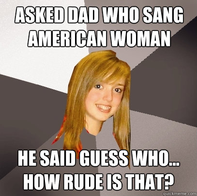 aSKED DAD WHO SANG AMERICAN WOMAN hE Said Guess Who... How Rude is that?  Musically Oblivious 8th Grader